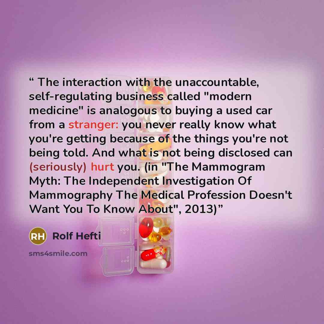 “The interaction with the unaccountable, self-regulating business called "modern medicine" is analogous to buying a used car from a stranger: you never really know what you're getting because of the things you're not being told. And what is not being disclosed can (seriously) hurt you. (in "The…” quote by Rolf Hefti