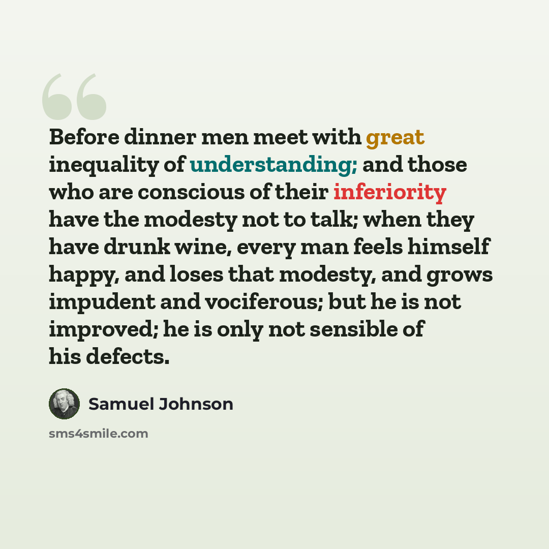 “Before dinner men meet with great inequality of understanding; and those who are conscious of their inferiority have the modesty not to talk; when they have drunk wine, every man feels himself happy, and loses that modesty, and grows impudent and vociferous; but he is not improved; he is only not…” quote by Samuel Johnson