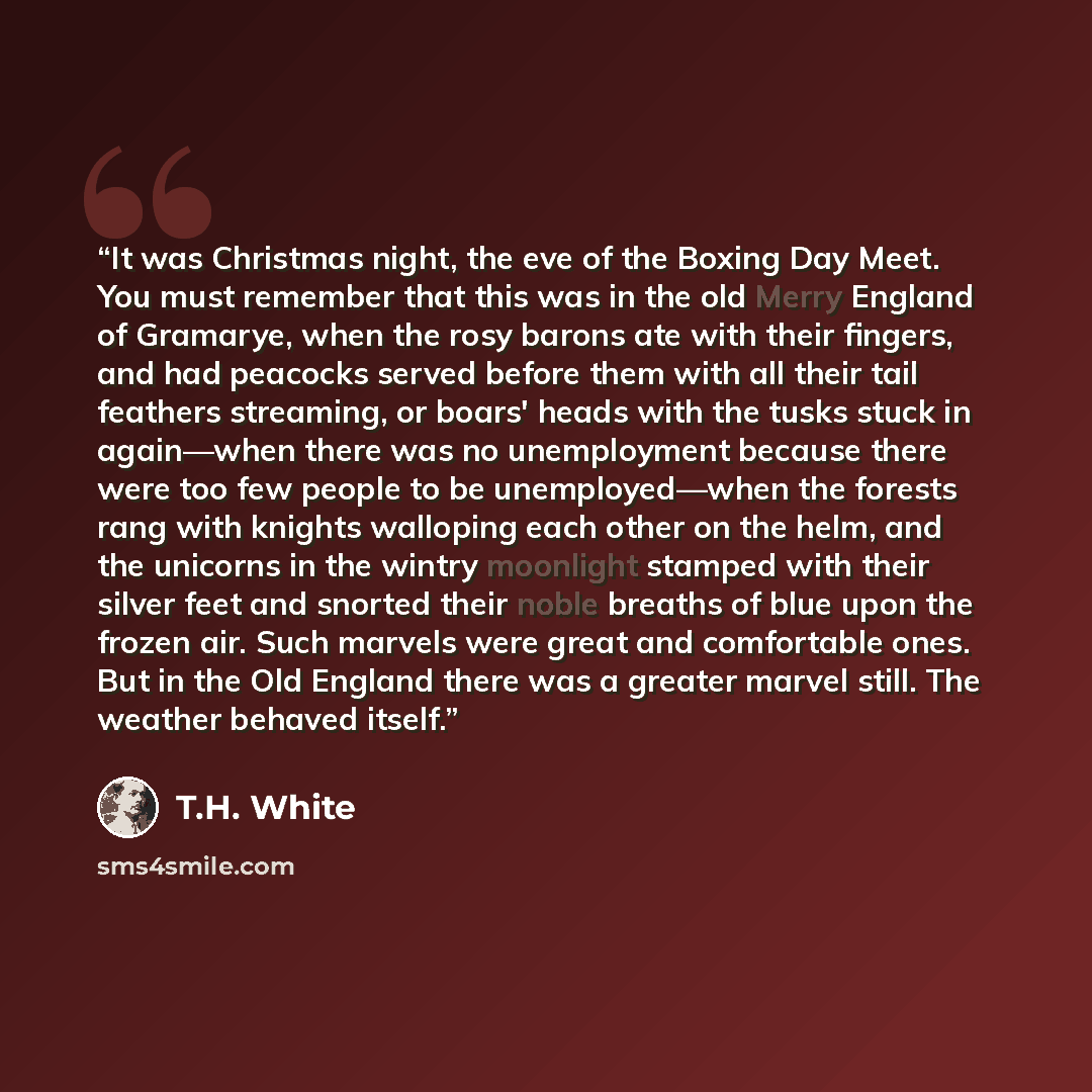 “It was Christmas night, the eve of the Boxing Day Meet. You must remember that this was in the old Merry England of Gramarye, when the rosy barons ate with their fingers, and had peacocks served before them with all their tail feathers streaming, or boars' heads with the tusks stuck in again—when…” quote by T.H. White