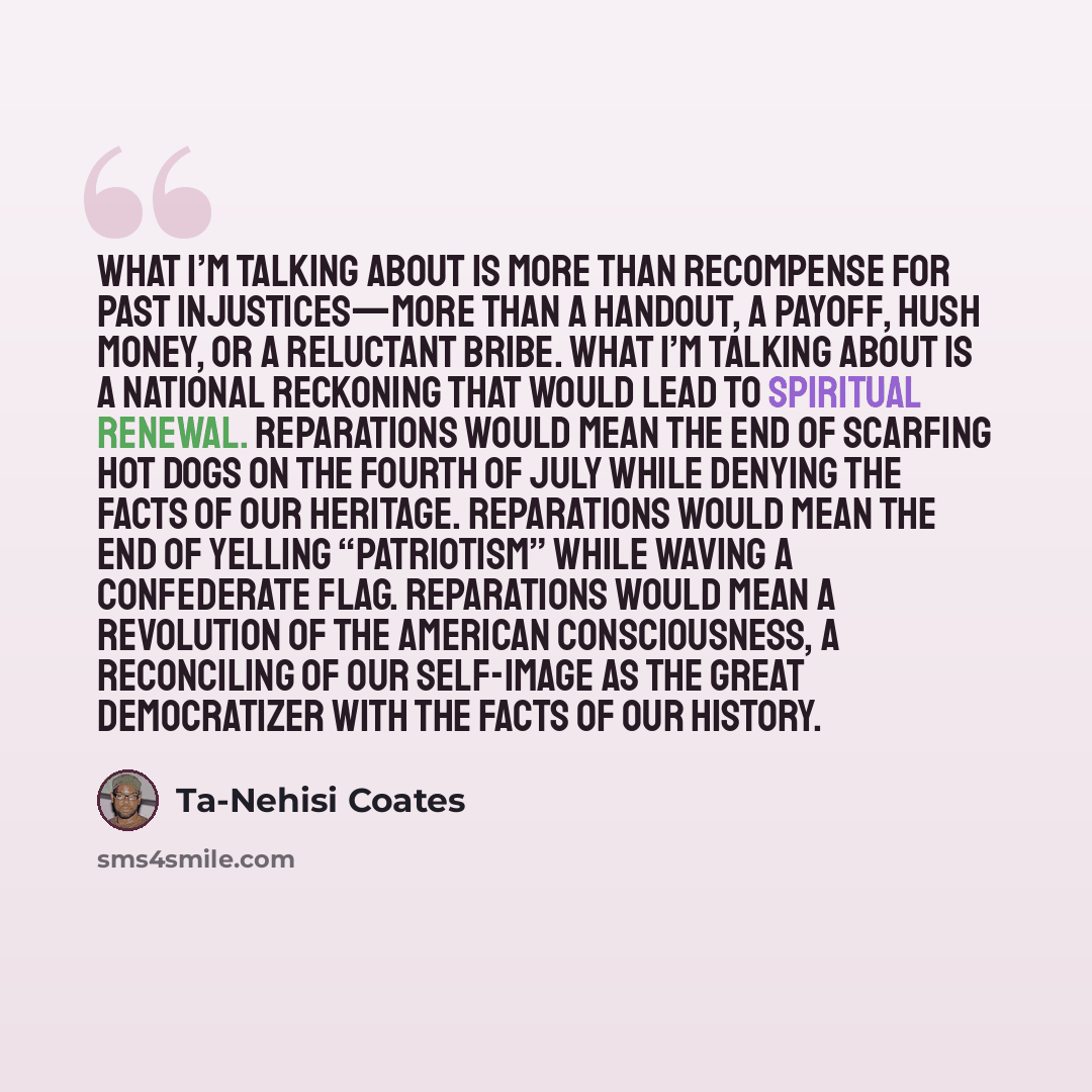 “What I’m talking about is more than recompense for past injustices—more than a handout, a payoff, hush money, or a reluctant bribe. What I’m talking about is a national reckoning that would lead to spiritual renewal. Reparations would mean the end of scarfing hot dogs on the Fourth of July while…” quote by Ta-Nehisi Coates