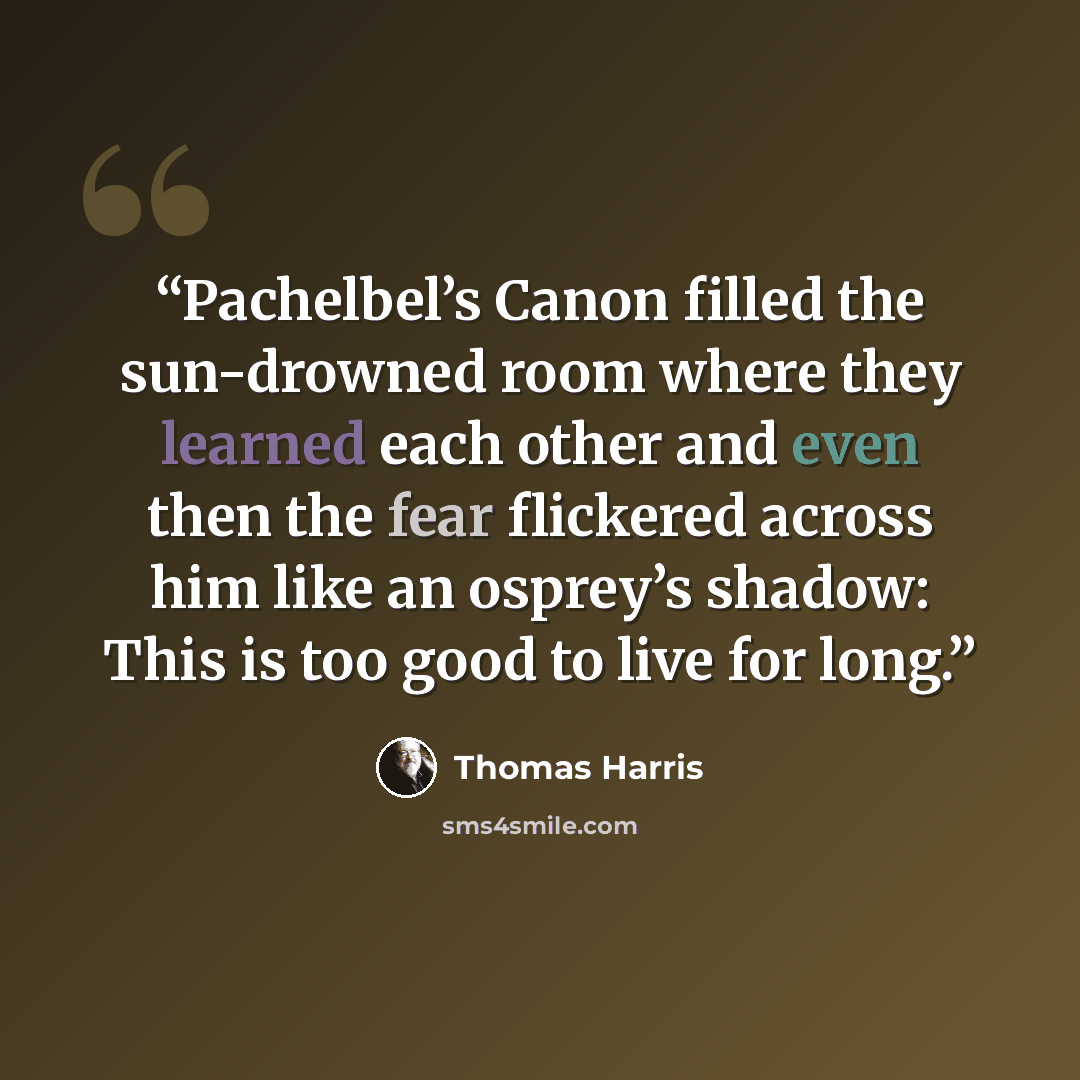 “Pachelbel’s Canon filled the sun-drowned room where they learned each other and even then the fear flickered across him like an osprey’s shadow: This is too good to live for long.” quote by Thomas Harris