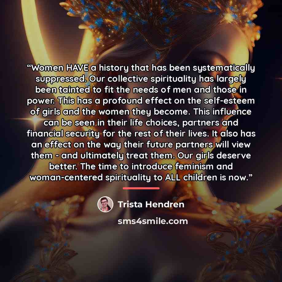 “Women HAVE a history that has been systematically suppressed. Our collective spirituality has largely been tainted to fit the needs of men and those in power. This has a profound effect on the self-esteem of girls and the women they become. This influence can be seen in their life choices…” quote by Trista Hendren