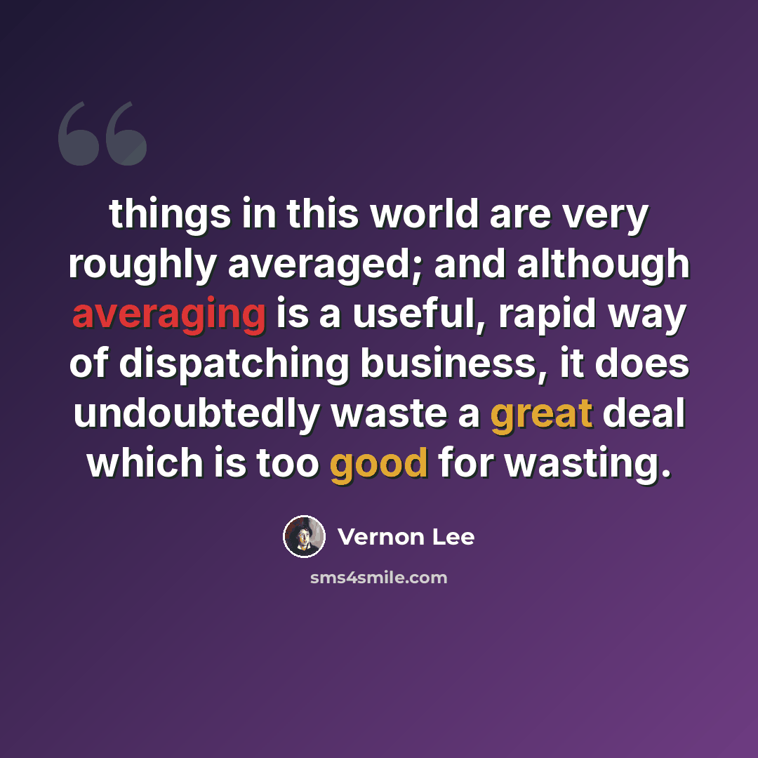 “things in this world are very roughly averaged; and although averaging is a useful, rapid way of dispatching business, it does undoubtedly waste a great deal which is too good for wasting.” quote by Vernon Lee