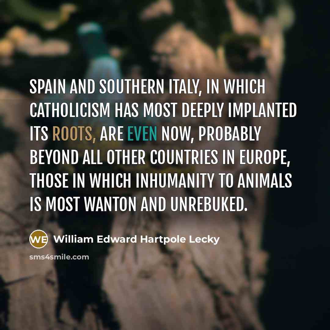 “Spain and southern Italy, in which Catholicism has most deeply implanted its roots, are even now, probably beyond all other countries in Europe, those in which inhumanity to animals is most wanton and unrebuked.” quote by William Edward Hartpole Lecky