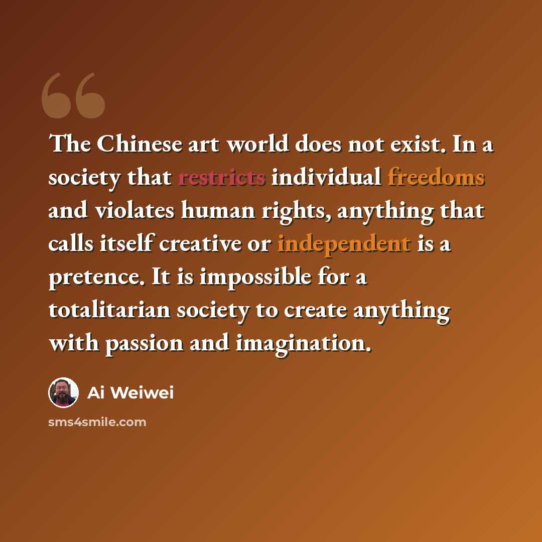 “The Chinese art world does not exist. In a society that restricts individual freedoms and violates human rights, anything that calls itself creative or independent is a pretence. It is impossible for a totalitarian society to create anything with passion and imagination.” quote by Ai Weiwei