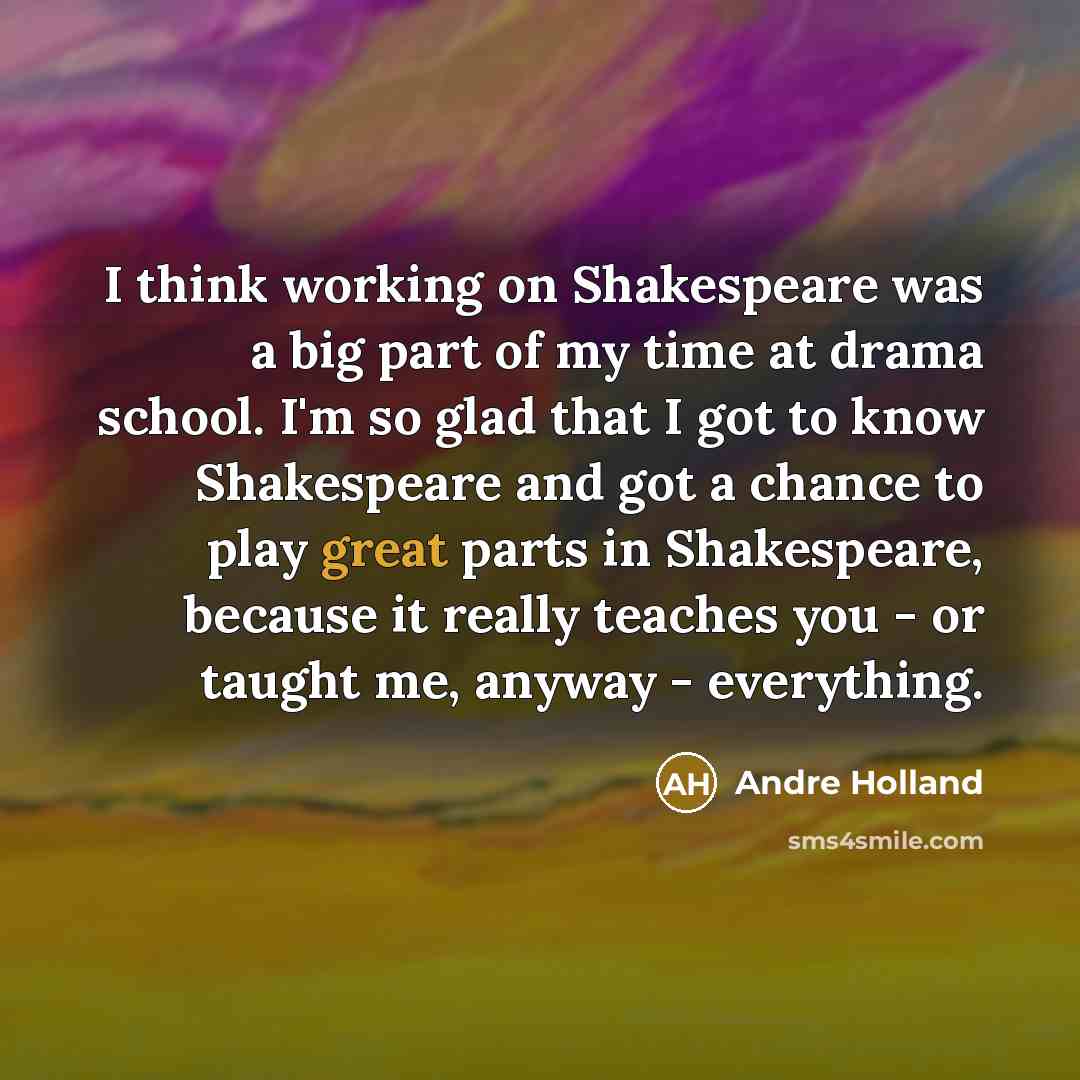 “I think working on Shakespeare was a big part of my time at drama school. I'm so glad that I got to know Shakespeare and got a chance to play great parts in Shakespeare, because it really teaches you - or taught me, anyway - everything.” quote by Andre Holland