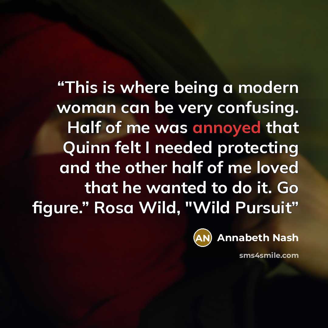 “This is where being a modern woman can be very confusing. Half of me was annoyed that Quinn felt I needed protecting and the other half of me loved that he wanted to do it. Go figure.” Rosa Wild, "Wild Pursuit” quote by Annabeth Nash