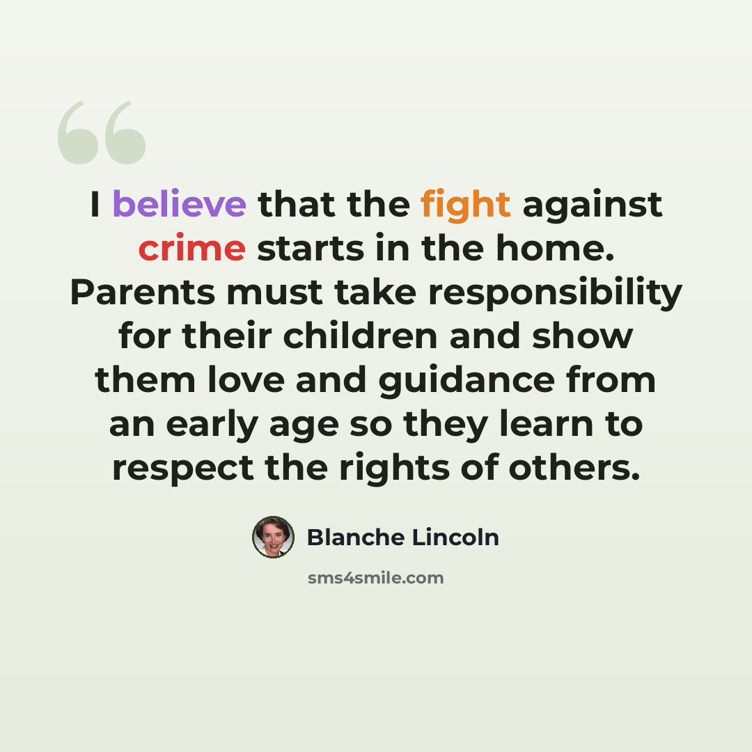 “I believe that the fight against crime starts in the home. Parents must take responsibility for their children and show them love and guidance from an early age so they learn to respect the rights of others.” quote by Blanche Lincoln