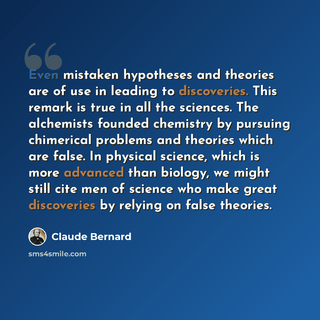 “Even mistaken hypotheses and theories are of use in leading to discoveries. This remark is true in all the sciences. The alchemists founded chemistry by pursuing chimerical problems and theories which are false. In physical science, which is more advanced than biology, we might still cite men of…” quote by Claude Bernard
