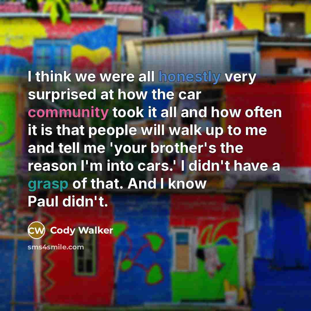 “I think we were all honestly very surprised at how the car community took it all and how often it is that people will walk up to me and tell me 'your brother's the reason I'm into cars.' I didn't have a grasp of that. And I know Paul didn't.” quote by Cody Walker