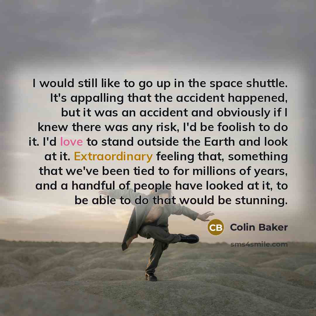 “I would still like to go up in the space shuttle. It's appalling that the accident happened, but it was an accident and obviously if I knew there was any risk, I'd be foolish to do it. I'd love to stand outside the Earth and look at it. Extraordinary feeling that, something that we've been tied to…” quote by Colin Baker