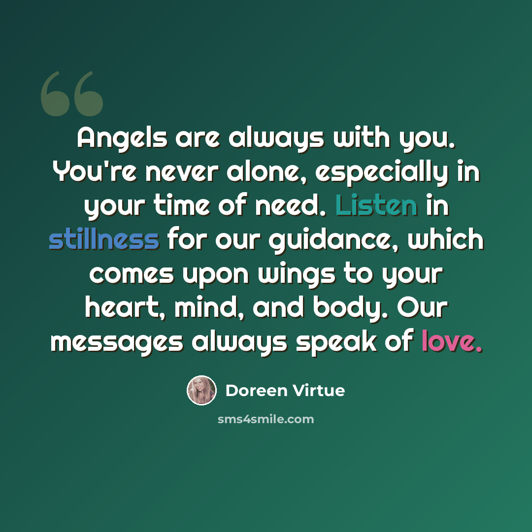 “Angels are always with you. You're never alone, especially in your time of need. Listen in stillness for our guidance, which comes upon wings to your heart, mind, and body. Our messages always speak of love.” quote by Doreen Virtue