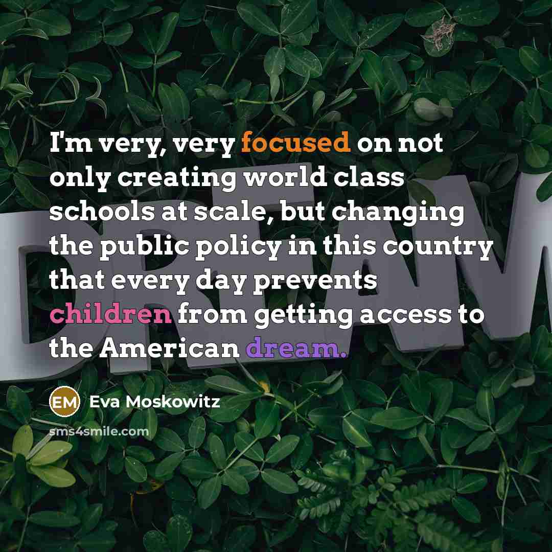 “I'm very, very focused on not only creating world class schools at scale, but changing the public policy in this country that every day prevents children from getting access to the American dream.” quote by Eva Moskowitz
