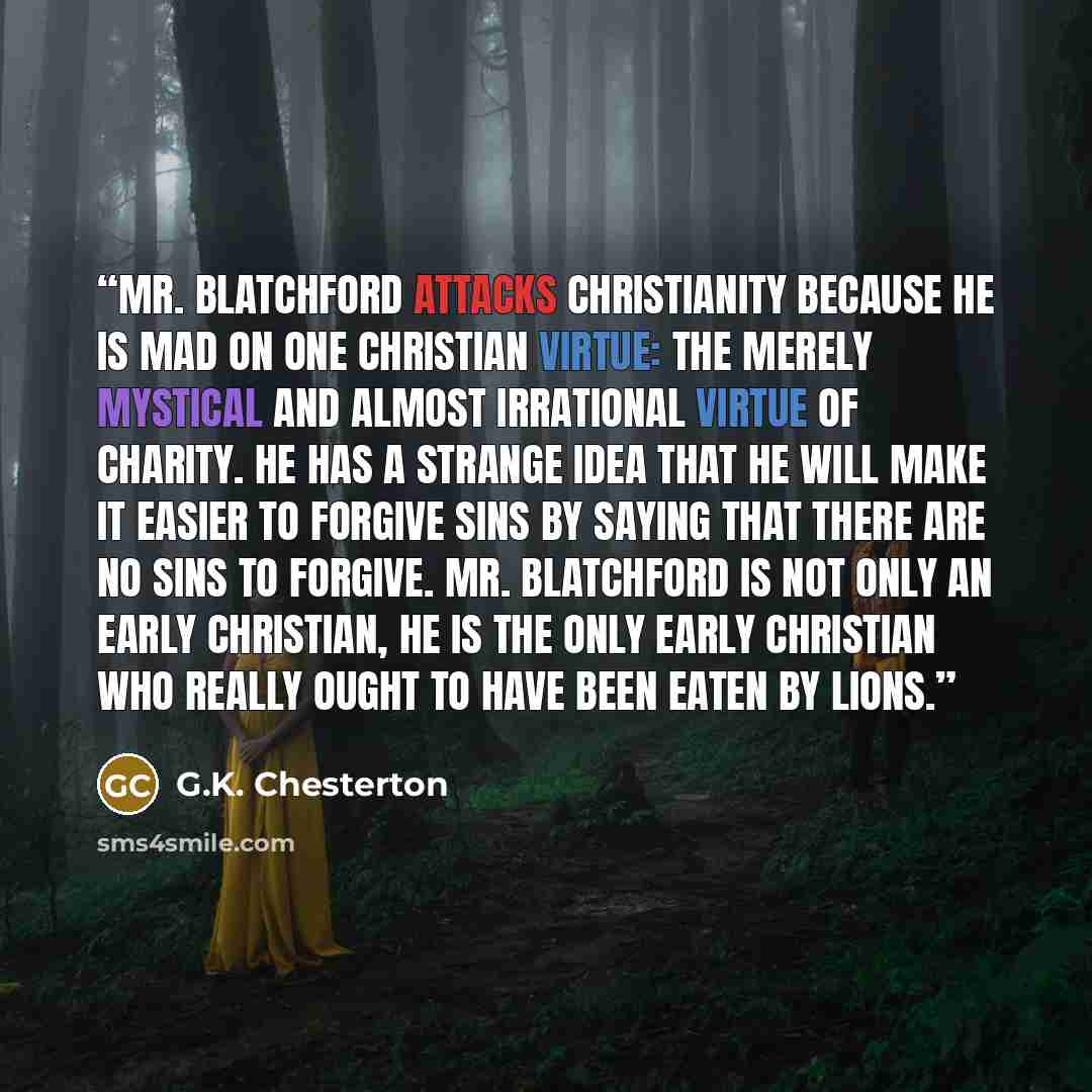 “Mr. Blatchford attacks Christianity because he is mad on one Christian virtue: the merely mystical and almost irrational virtue of charity. He has a strange idea that he will make it easier to forgive sins by saying that there are no sins to forgive. Mr. Blatchford is not only an early Christian…” quote by G.K. Chesterton