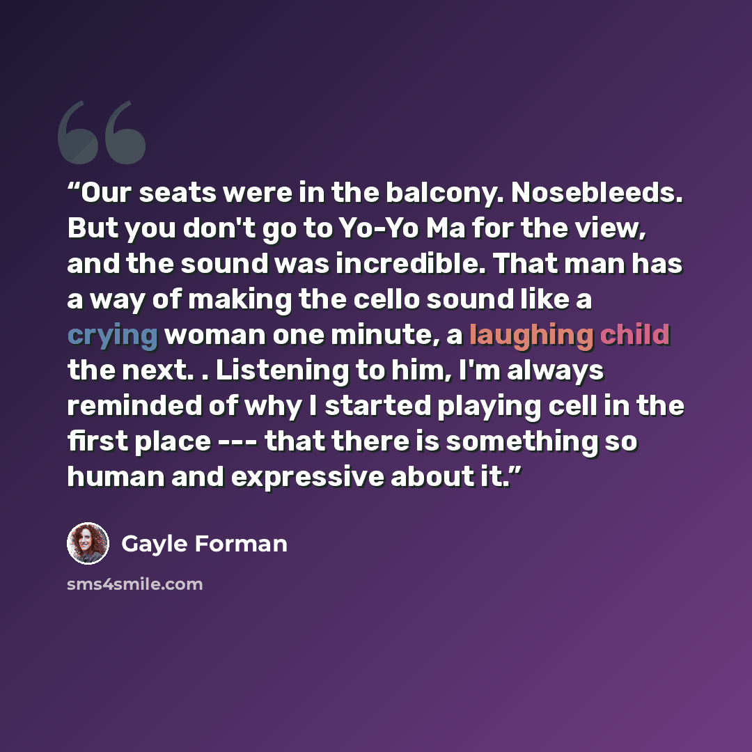 “Our seats were in the balcony. Nosebleeds. But you don't go to Yo-Yo Ma for the view, and the sound was incredible. That man has a way of making the cello sound like a crying woman one minute, a laughing child the next. . Listening to him, I'm always reminded of why I started playing cell in the…” quote by Gayle Forman