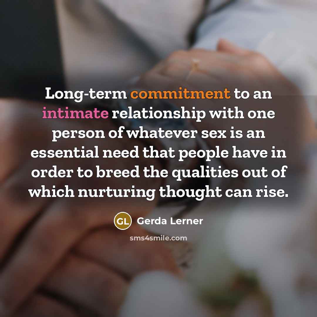 “Long-term commitment to an intimate relationship with one person of whatever sex is an essential need that people have in order to breed the qualities out of which nurturing thought can rise.” quote by Gerda Lerner