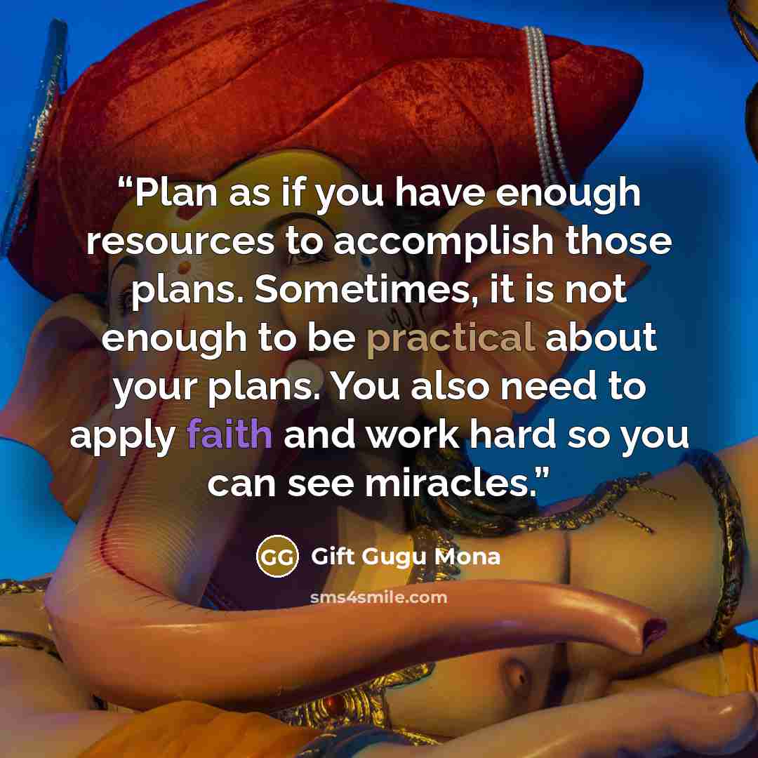 “Plan as if you have enough resources to accomplish those plans. Sometimes, it is not enough to be practical about your plans. You also need to apply faith and work hard so you can see miracles.” quote by Gift Gugu Mona