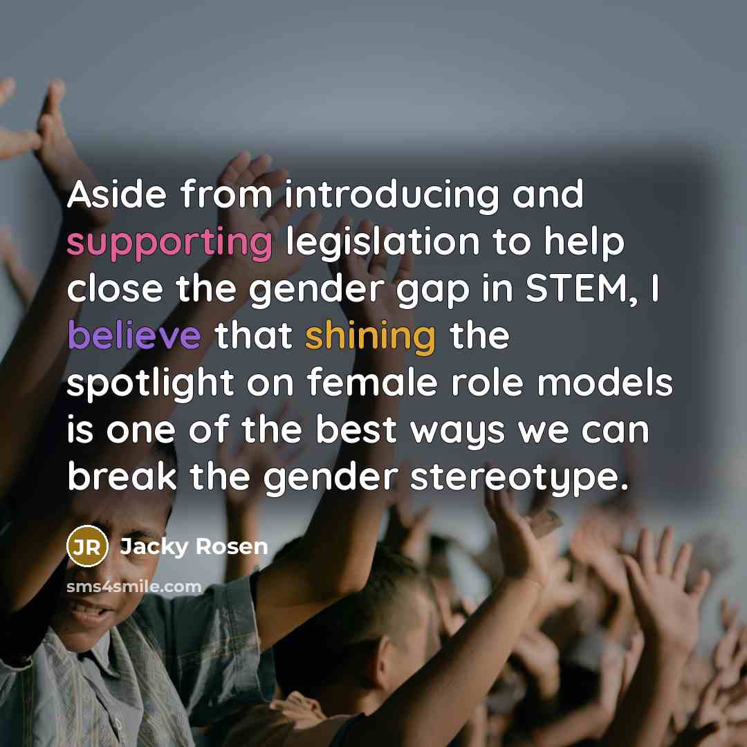 “Aside from introducing and supporting legislation to help close the gender gap in STEM, I believe that shining the spotlight on female role models is one of the best ways we can break the gender stereotype.” quote by Jacky Rosen