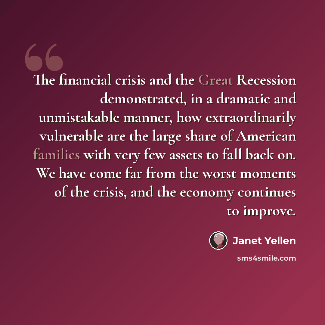 “The financial crisis and the Great Recession demonstrated, in a dramatic and unmistakable manner, how extraordinarily vulnerable are the large share of American families with very few assets to fall back on. We have come far from the worst moments of the crisis, and the economy continues to improve.” quote by Janet Yellen