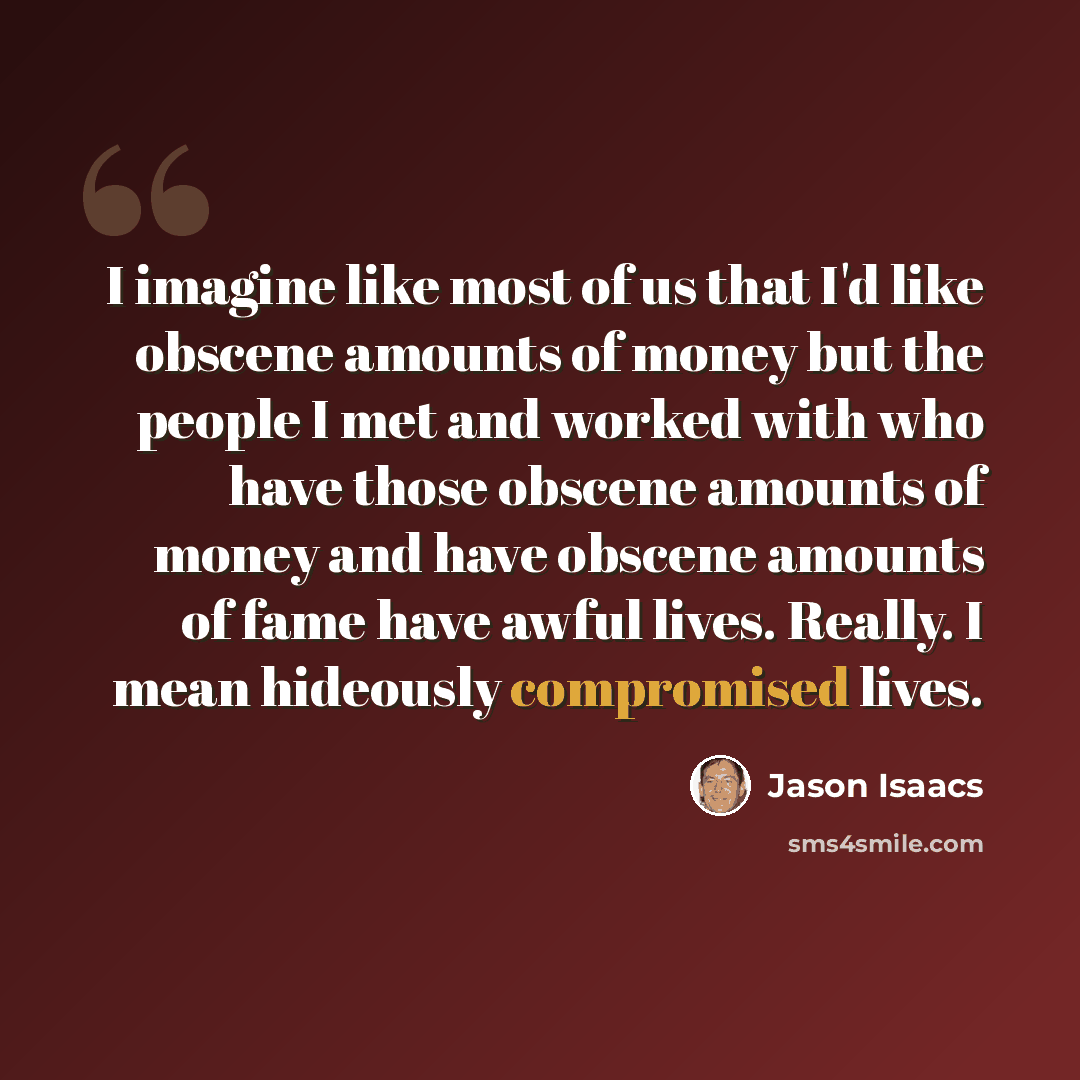 “I imagine like most of us that I'd like obscene amounts of money but the people I met and worked with who have those obscene amounts of money and have obscene amounts of fame have awful lives. Really. I mean hideously compromised lives.” quote by Jason Isaacs