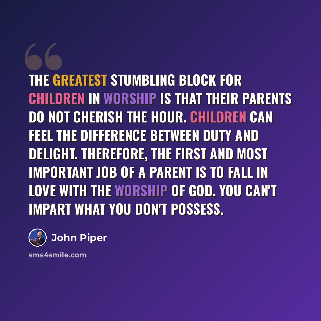 “The greatest stumbling block for children in worship is that their parents do not cherish the hour. Children can feel the difference between duty and delight. Therefore, the first and most important job of a parent is to fall in love with the worship of God. You can't impart what you don't possess.” quote by John Piper