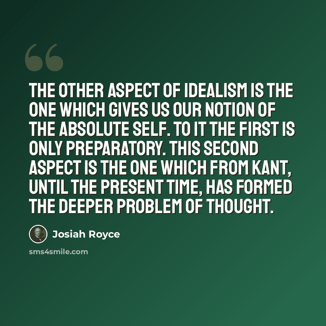 “The other aspect of idealism is the one which gives us our notion of the absolute Self. To it the first is only preparatory. This second aspect is the one which from Kant, until the present time, has formed the deeper problem of thought.” quote by Josiah Royce