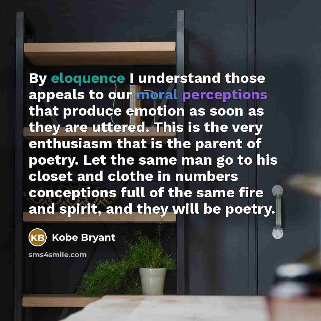 “By eloquence I understand those appeals to our moral perceptions that produce emotion as soon as they are uttered. This is the very enthusiasm that is the parent of poetry. Let the same man go to his closet and clothe in numbers conceptions full of the same fire and spirit, and they will be poetry.” quote by Kobe Bryant