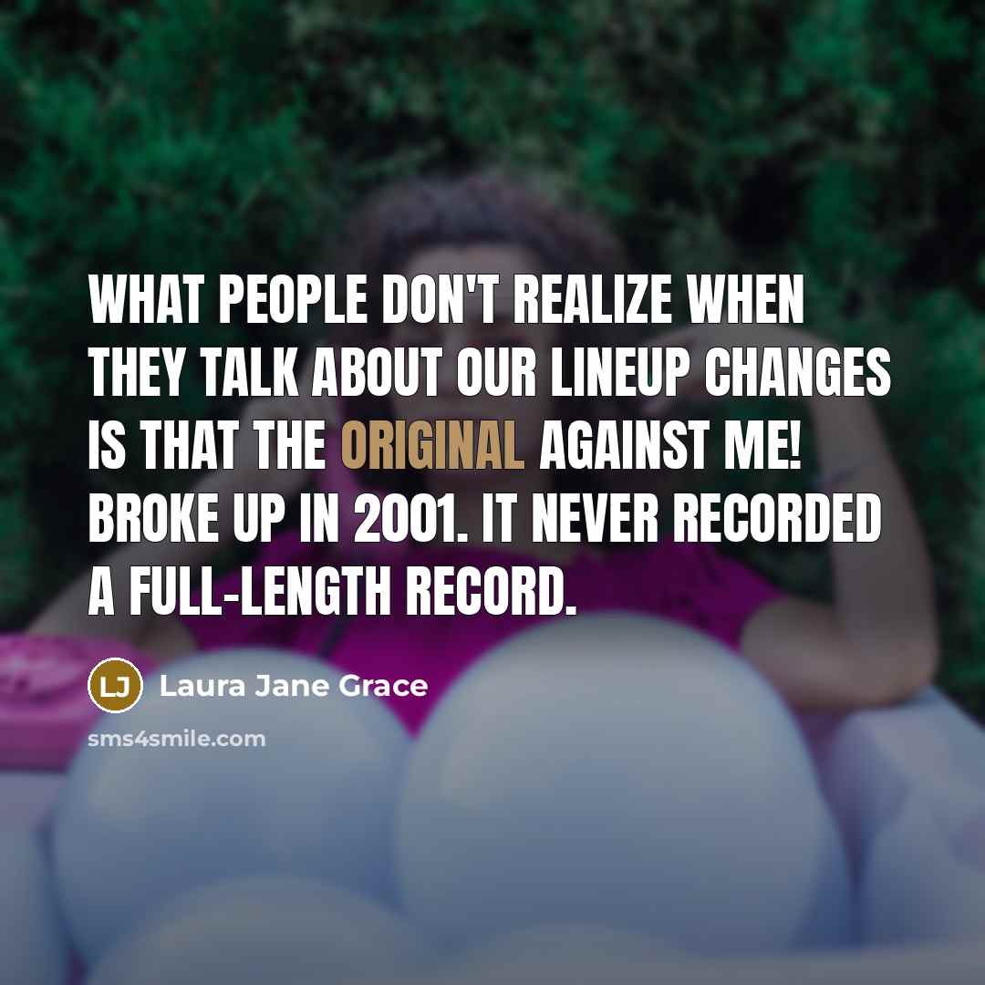 “What people don't realize when they talk about our lineup changes is that the original Against Me! broke up in 2001. It never recorded a full-length record.” quote by Laura Jane Grace