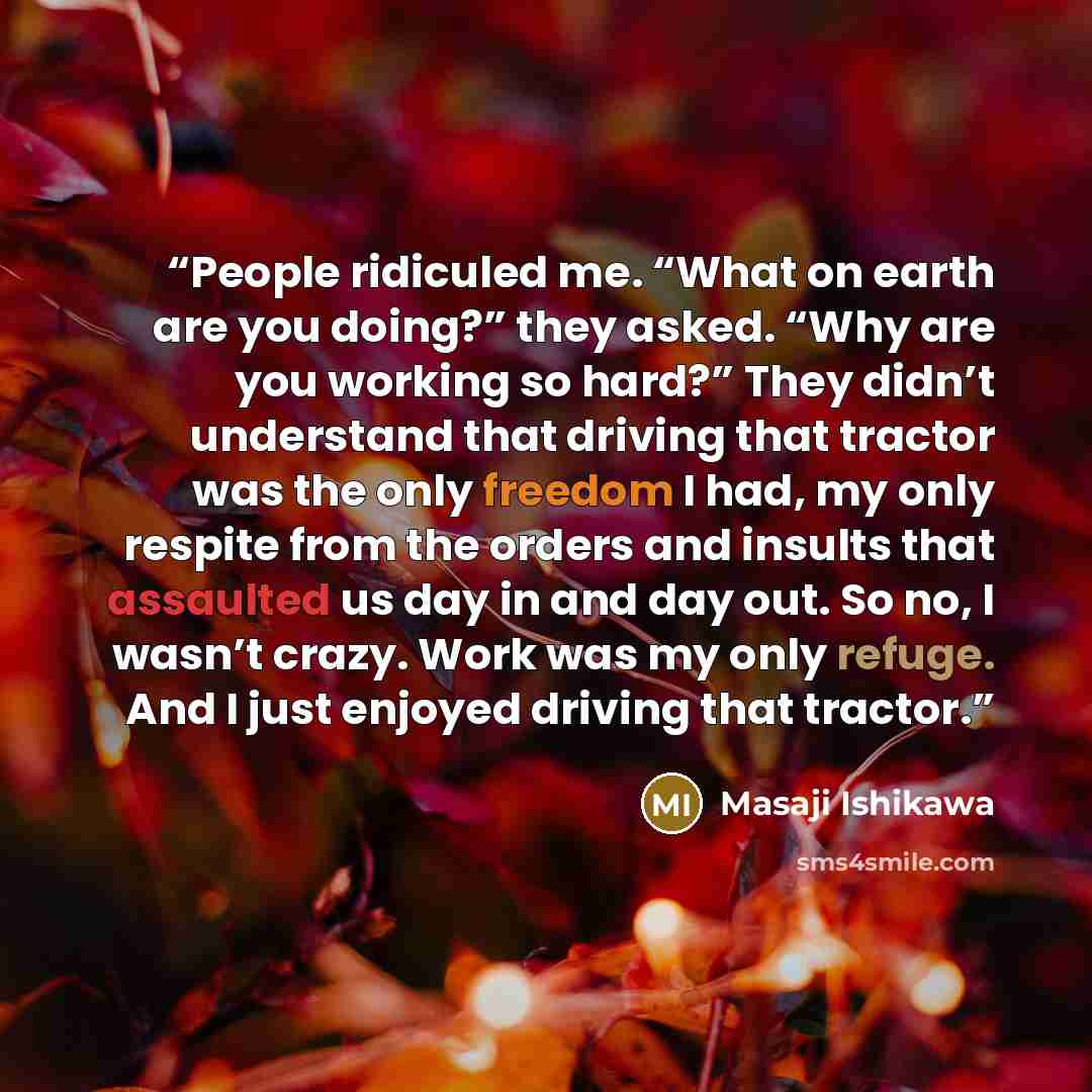 “People ridiculed me. “What on earth are you doing?” they asked. “Why are you working so hard?” They didn’t understand that driving that tractor was the only freedom I had, my only respite from the orders and insults that assaulted us day in and day out. So no, I wasn’t crazy. Work was my only…” quote by Masaji Ishikawa