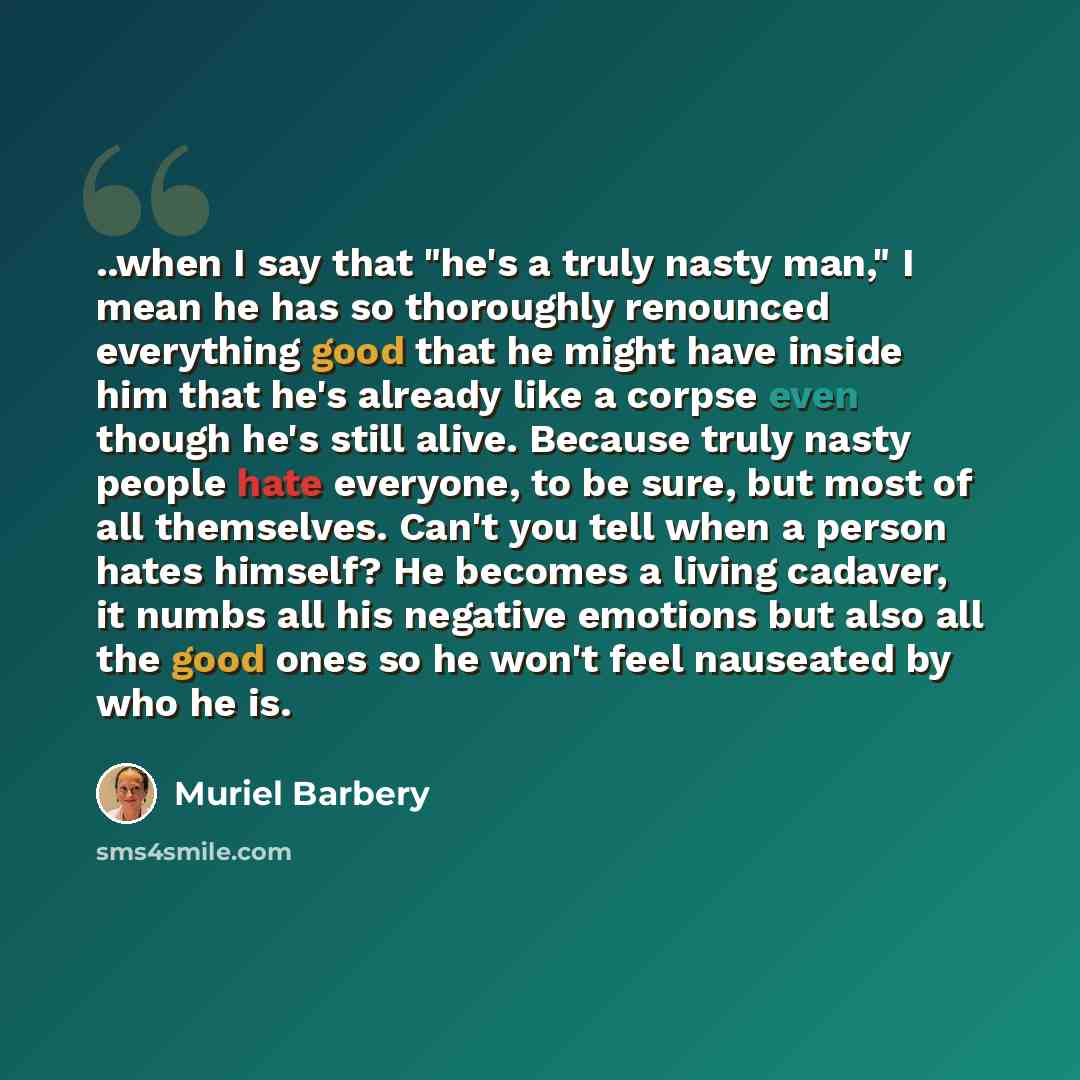 “..when I say that "he's a truly nasty man," I mean he has so thoroughly renounced everything good that he might have inside him that he's already like a corpse even though he's still alive. Because truly nasty people hate everyone, to be sure, but most of all themselves. Can't you tell when a…” quote by Muriel Barbery