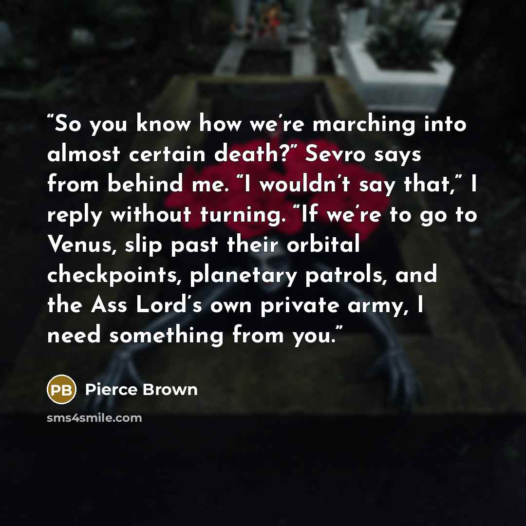 “So you know how we’re marching into almost certain death?” Sevro says from behind me. “I wouldn’t say that,” I reply without turning. “If we’re to go to Venus, slip past their orbital checkpoints, planetary patrols, and the Ass Lord’s own private army, I need something from you.” quote by Pierce Brown