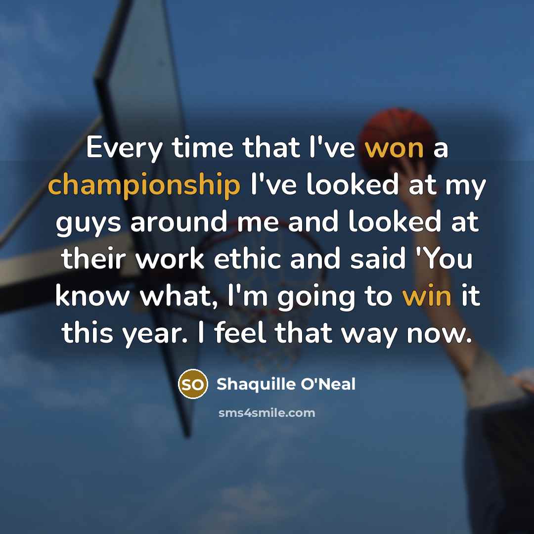 “Every time that I've won a championship I've looked at my guys around me and looked at their work ethic and said 'You know what, I'm going to win it this year. I feel that way now.” quote by Shaquille O'Neal