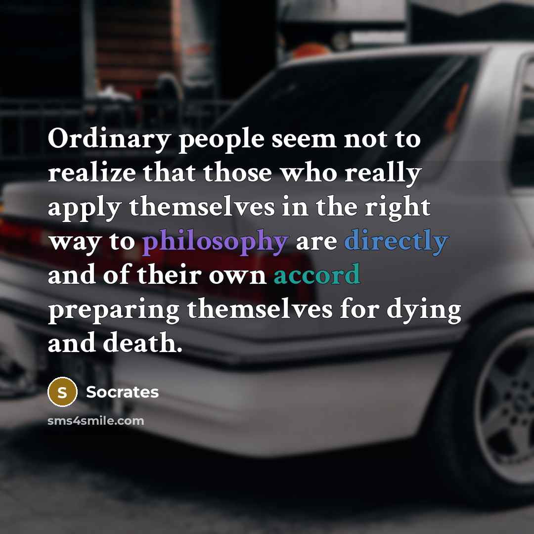 “Ordinary people seem not to realize that those who really apply themselves in the right way to philosophy are directly and of their own accord preparing themselves for dying and death.” quote by Socrates