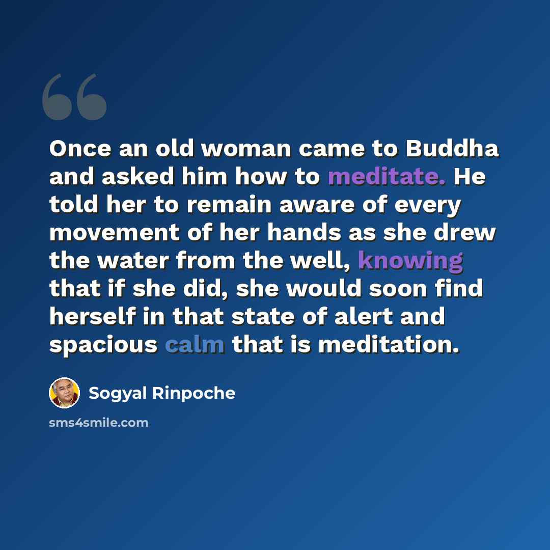 “Once an old woman came to Buddha and asked him how to meditate. He told her to remain aware of every movement of her hands as she drew the water from the well, knowing that if she did, she would soon find herself in that state of alert and spacious calm that is meditation.” quote by Sogyal Rinpoche