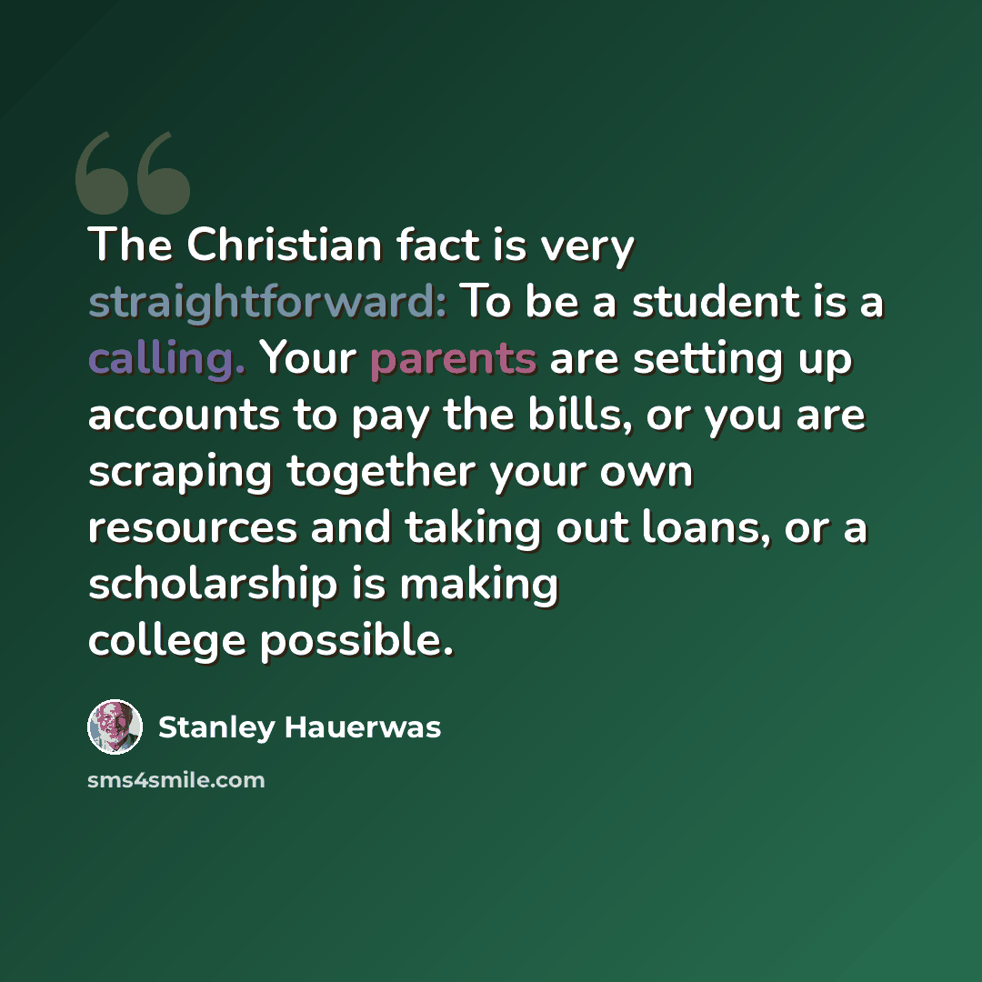 “The Christian fact is very straightforward: To be a student is a calling. Your parents are setting up accounts to pay the bills, or you are scraping together your own resources and taking out loans, or a scholarship is making college possible.” quote by Stanley Hauerwas