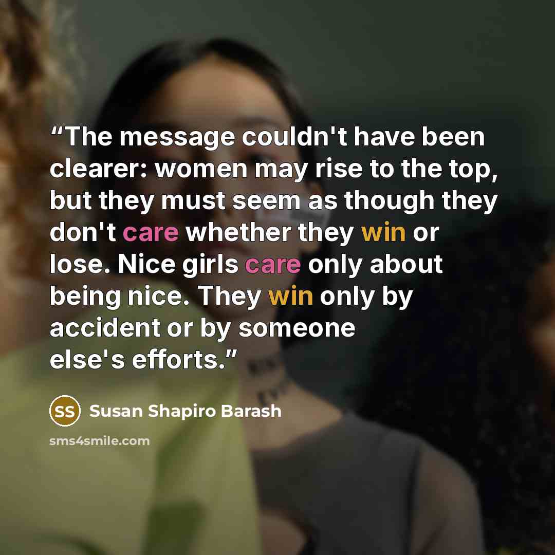 “The message couldn't have been clearer: women may rise to the top, but they must seem as though they don't care whether they win or lose. Nice girls care only about being nice. They win only by accident or by someone else's efforts.” quote by Susan Shapiro Barash