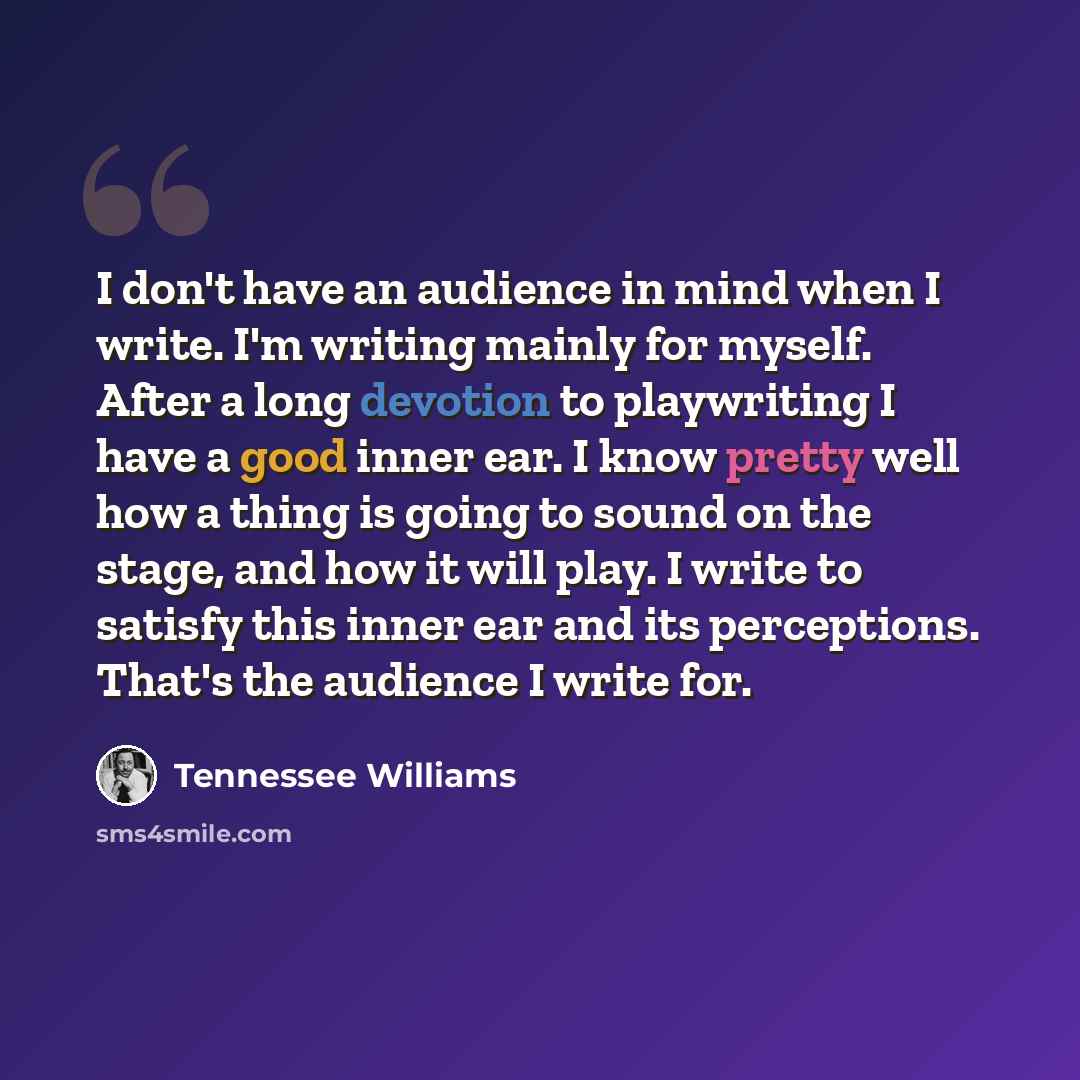“I don't have an audience in mind when I write. I'm writing mainly for myself. After a long devotion to playwriting I have a good inner ear. I know pretty well how a thing is going to sound on the stage, and how it will play. I write to satisfy this inner ear and its perceptions. That's the…” quote by Tennessee Williams