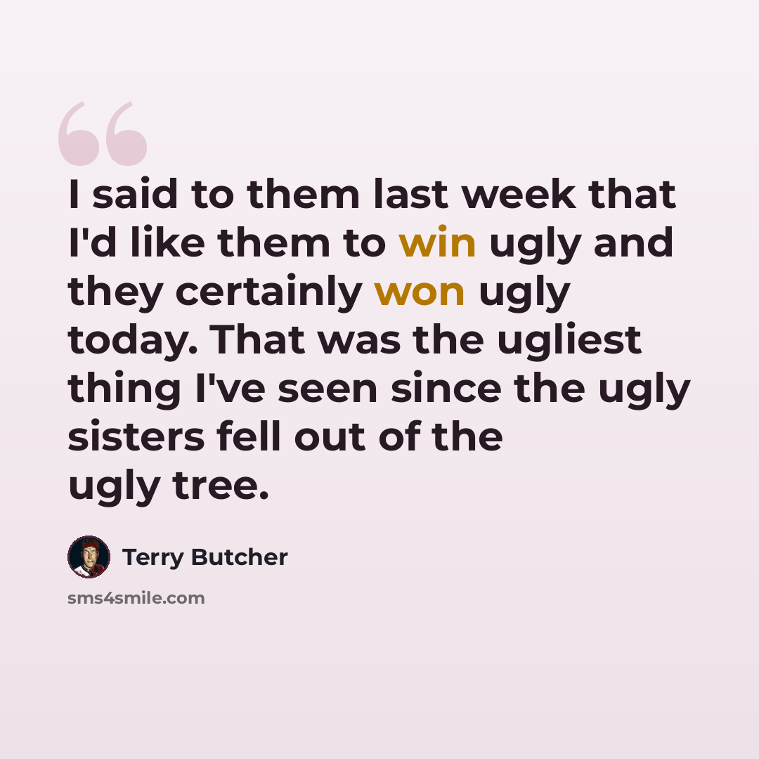 “I said to them last week that I'd like them to win ugly and they certainly won ugly today. That was the ugliest thing I've seen since the ugly sisters fell out of the ugly tree.” quote by Terry Butcher