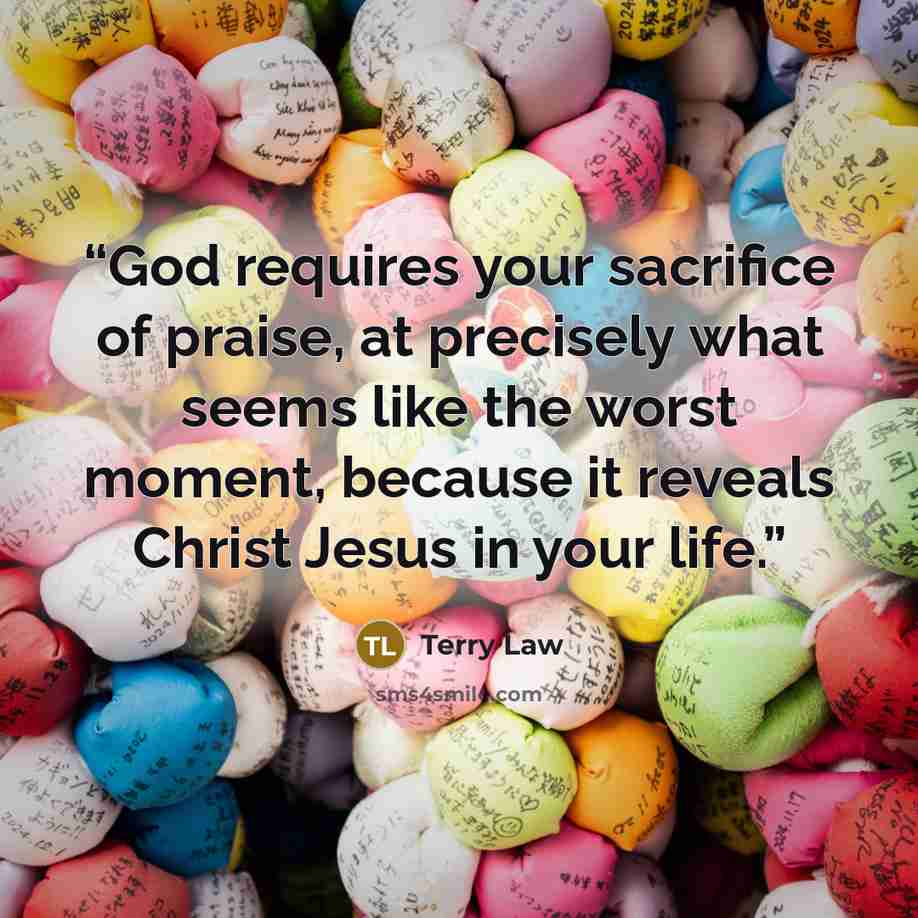 “God requires your sacrifice of praise, at precisely what seems like the worst moment, because it reveals Christ Jesus in your life.” quote by Terry Law