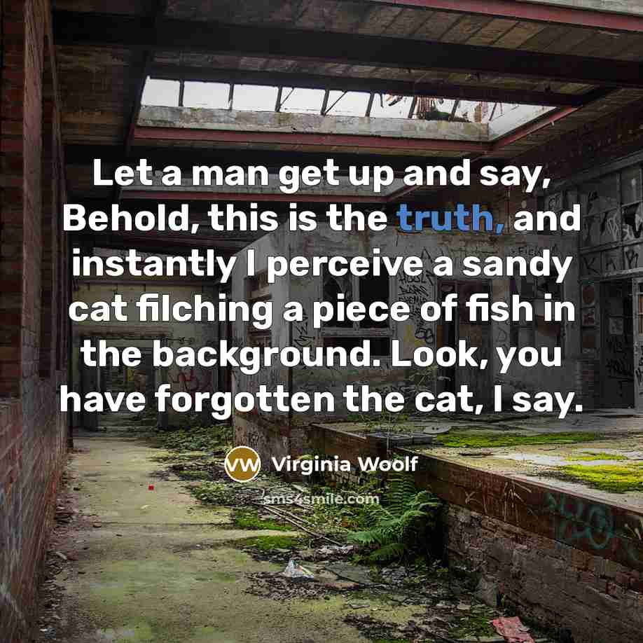 “Let a man get up and say, Behold, this is the truth, and instantly I perceive a sandy cat filching a piece of fish in the background. Look, you have forgotten the cat, I say.” quote by Virginia Woolf
