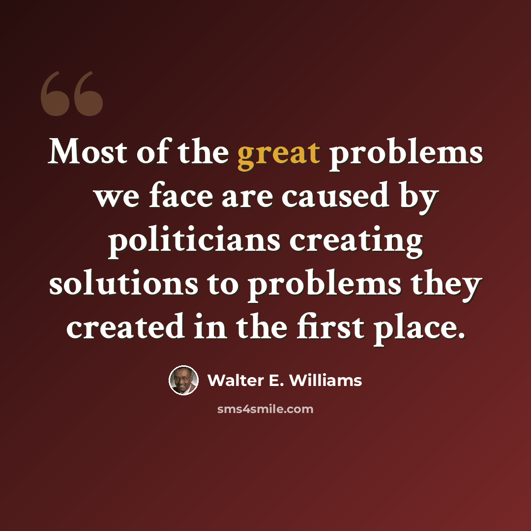 “Most of the great problems we face are caused by politicians creating solutions to problems they created in the first place.” quote by Walter E. Williams