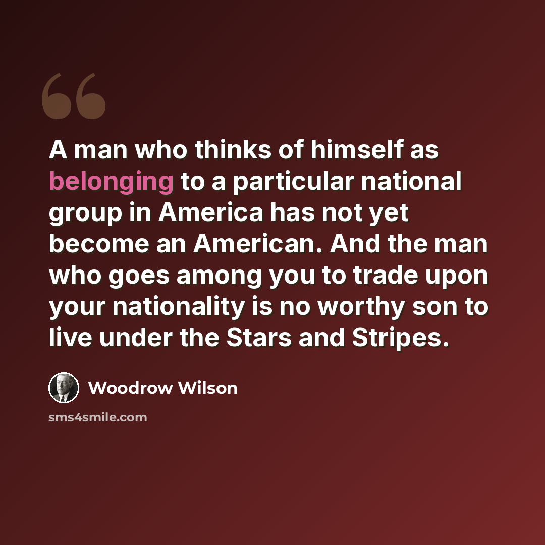 “A man who thinks of himself as belonging to a particular national group in America has not yet become an American. And the man who goes among you to trade upon your nationality is no worthy son to live under the Stars and Stripes.” quote by Woodrow Wilson