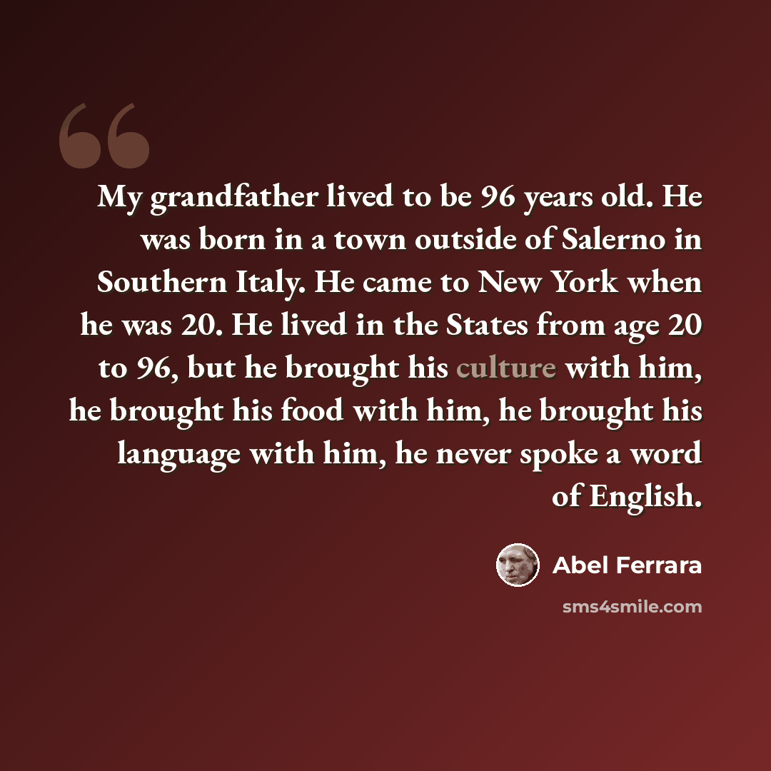 “My grandfather lived to be 96 years old. He was born in a town outside of Salerno in Southern Italy. He came to New York when he was 20. He lived in the States from age 20 to 96, but he brought his culture with him, he brought his food with him, he brought his language with him, he never spoke a…” quote by Abel Ferrara