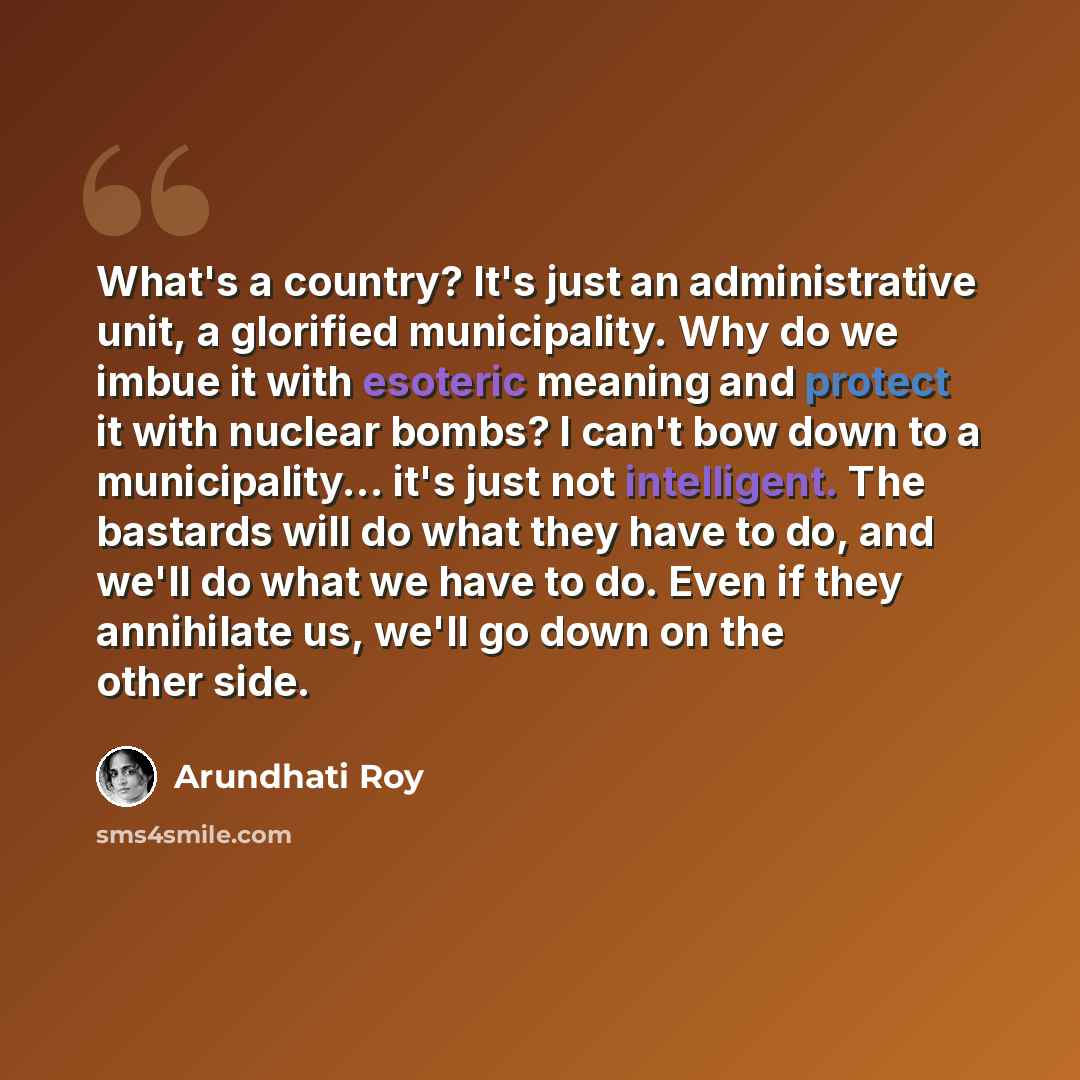 “What's a country? It's just an administrative unit, a glorified municipality. Why do we imbue it with esoteric meaning and protect it with nuclear bombs? I can't bow down to a municipality... it's just not intelligent. The bastards will do what they have to do, and we'll do what we have to do…” quote by Arundhati Roy