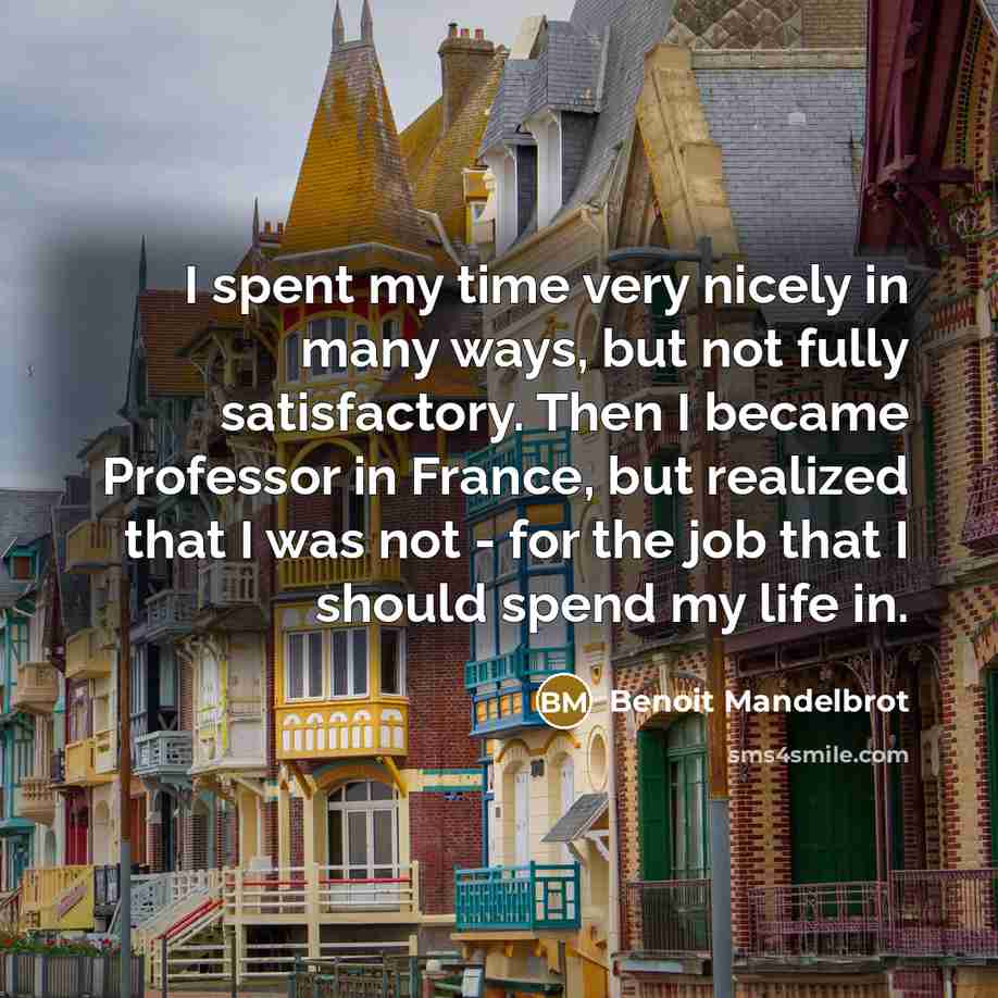 “I spent my time very nicely in many ways, but not fully satisfactory. Then I became Professor in France, but realized that I was not - for the job that I should spend my life in.” quote by Benoit Mandelbrot