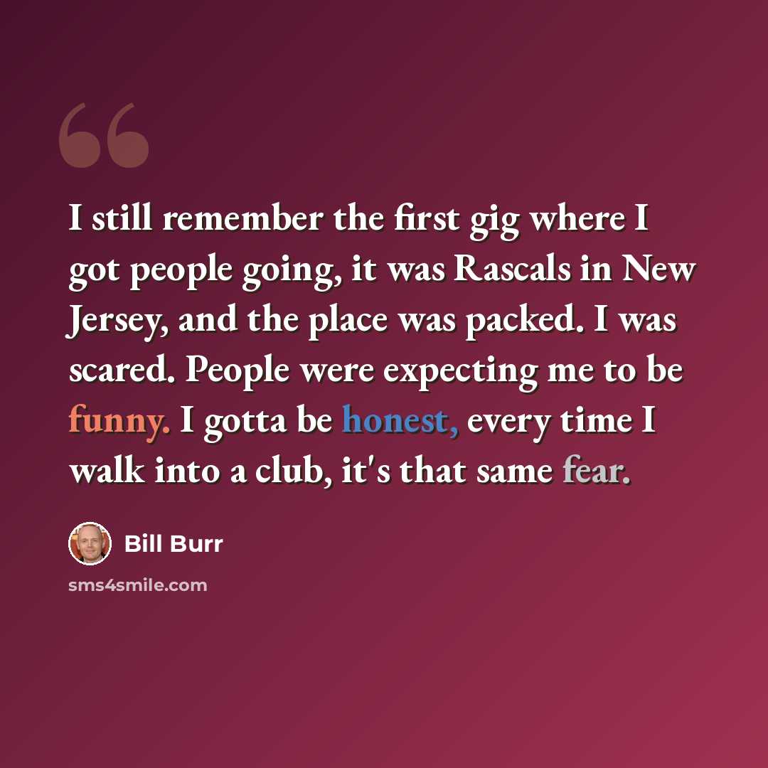 “I still remember the first gig where I got people going, it was Rascals in New Jersey, and the place was packed. I was scared. People were expecting me to be funny. I gotta be honest, every time I walk into a club, it's that same fear.” quote by Bill Burr