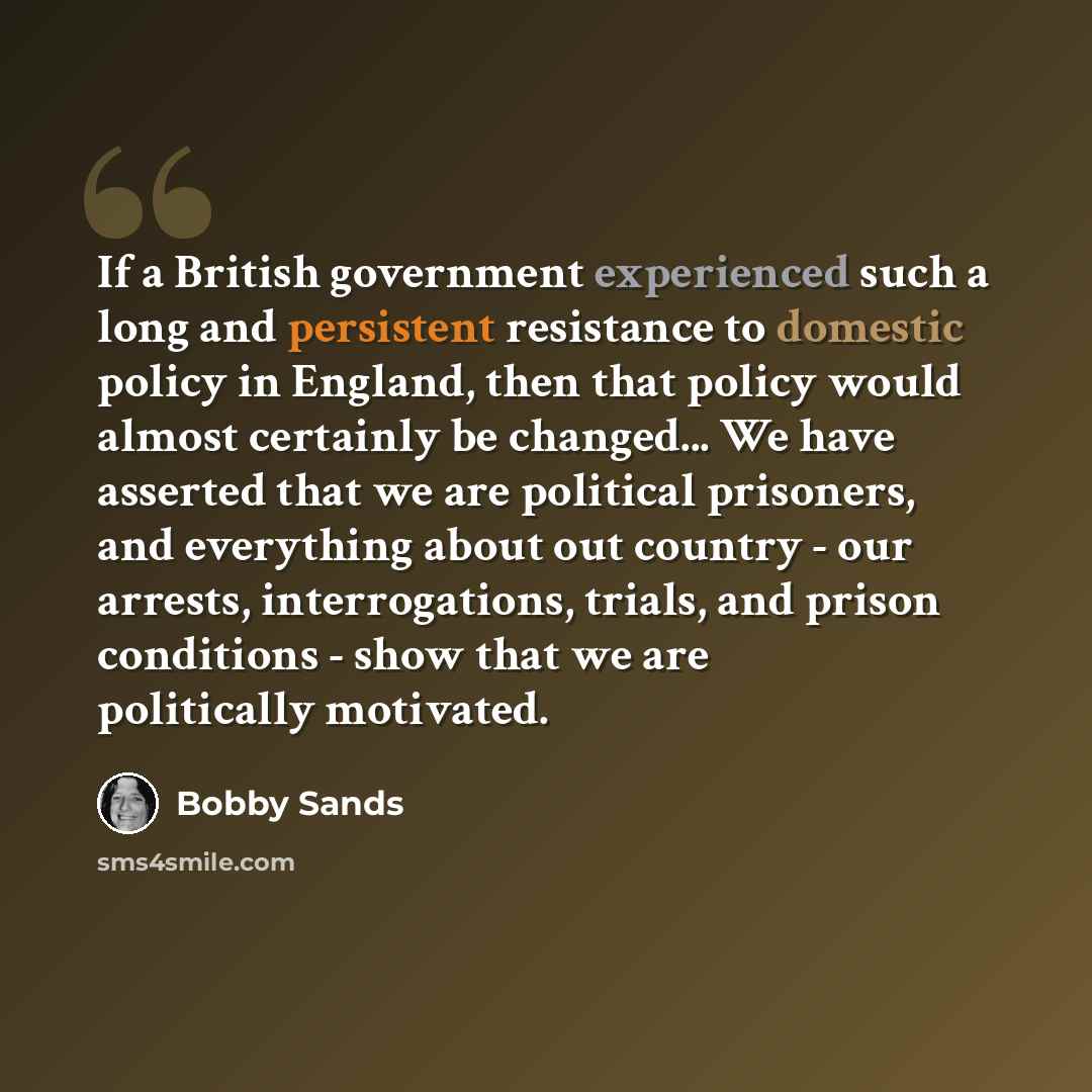 “If a British government experienced such a long and persistent resistance to domestic policy in England, then that policy would almost certainly be changed... We have asserted that we are political prisoners, and everything about out country - our arrests, interrogations, trials, and prison…” quote by Bobby Sands