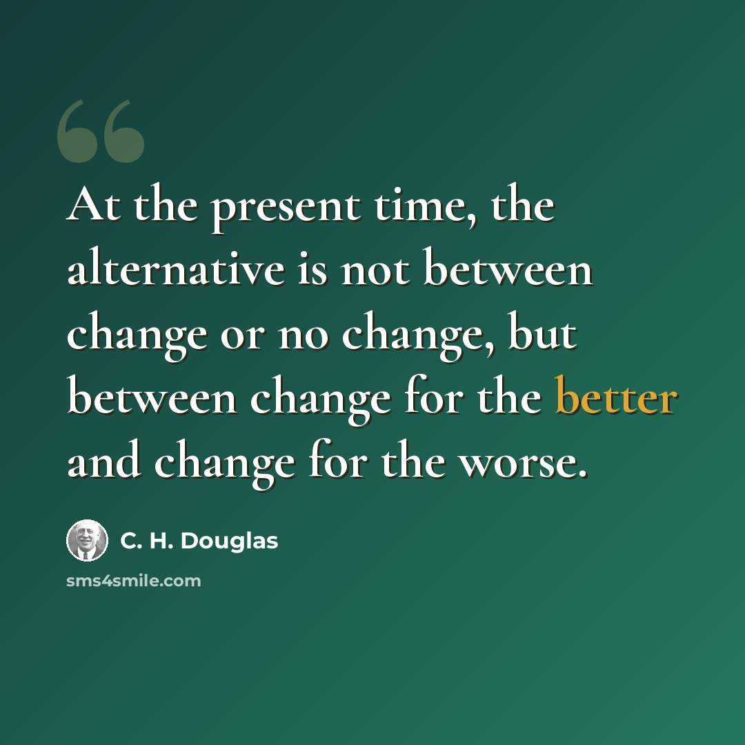 “At the present time, the alternative is not between change or no change, but between change for the better and change for the worse.” quote by C. H. Douglas