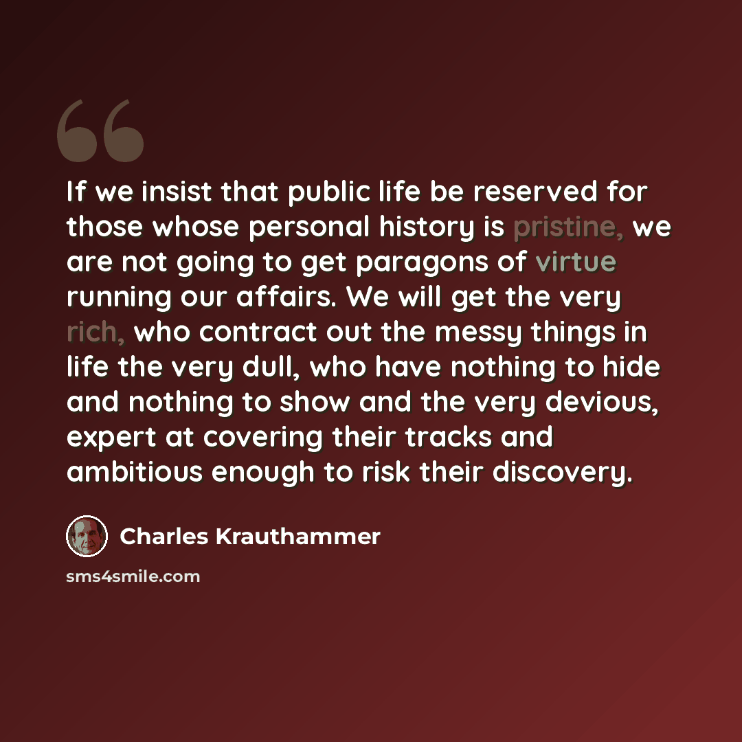 “If we insist that public life be reserved for those whose personal history is pristine, we are not going to get paragons of virtue running our affairs. We will get the very rich, who contract out the messy things in life the very dull, who have nothing to hide and nothing to show and the very…” quote by Charles Krauthammer