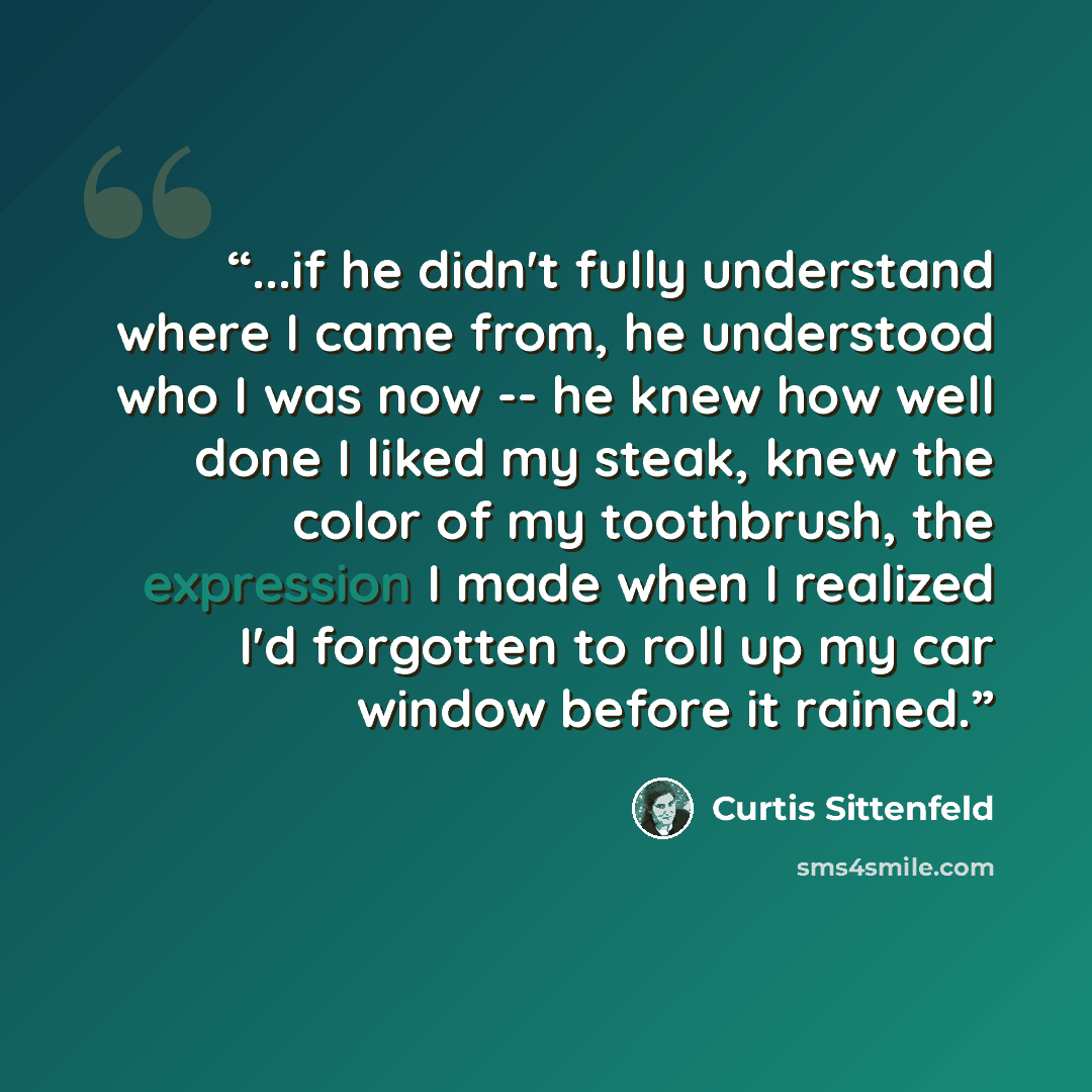 “...if he didn't fully understand where I came from, he understood who I was now -- he knew how well done I liked my steak, knew the color of my toothbrush, the expression I made when I realized I'd forgotten to roll up my car window before it rained.” quote by Curtis Sittenfeld